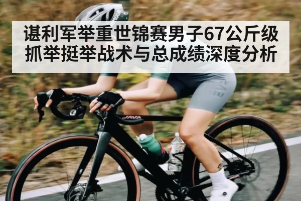 谌利军举重世锦赛男子67公斤级抓举挺举战术与总成绩深度分析